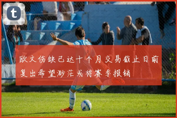 欧文伤缺已达十个月交易截止日前复出希望渺茫或将赛季报销