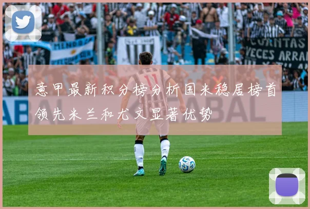 意甲最新积分榜分析国米稳居榜首领先米兰和尤文显著优势