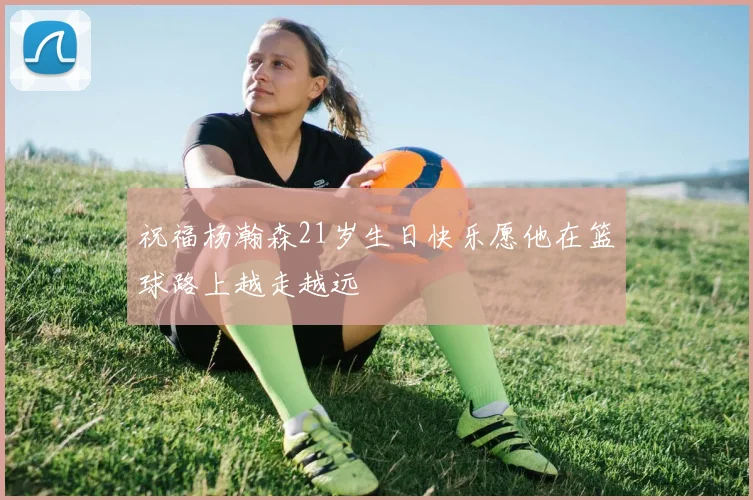 祝福杨瀚森21岁生日快乐愿他在篮球路上越走越远
