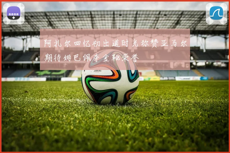 阿扎尔回忆初出道时光称赞亚马尔期待姆巴佩夺金靴荣誉