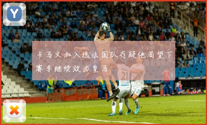 卡马文加入选法国队存疑他渴望下赛季继续效力皇马