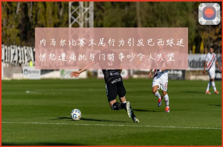 内马尔比赛末尾行为引发巴西球迷愤怒遭痛批与门将争吵令人失望