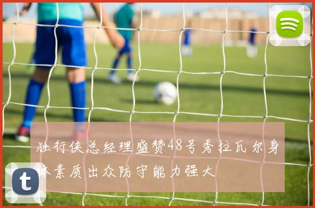 独行侠总经理盛赞48号秀拉瓦尔身体素质出众防守能力强大