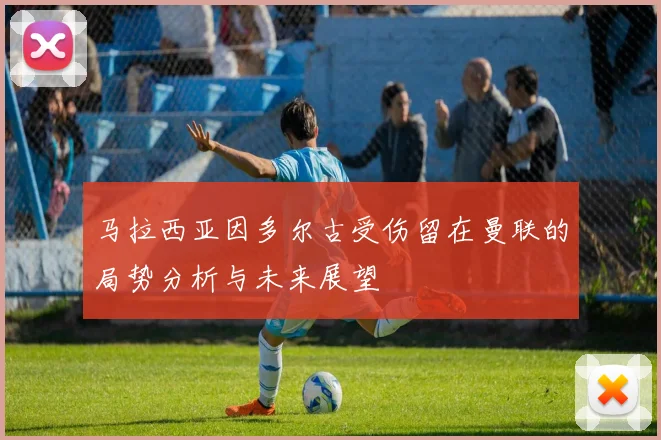 马拉西亚因多尔古受伤留在曼联的局势分析与未来展望