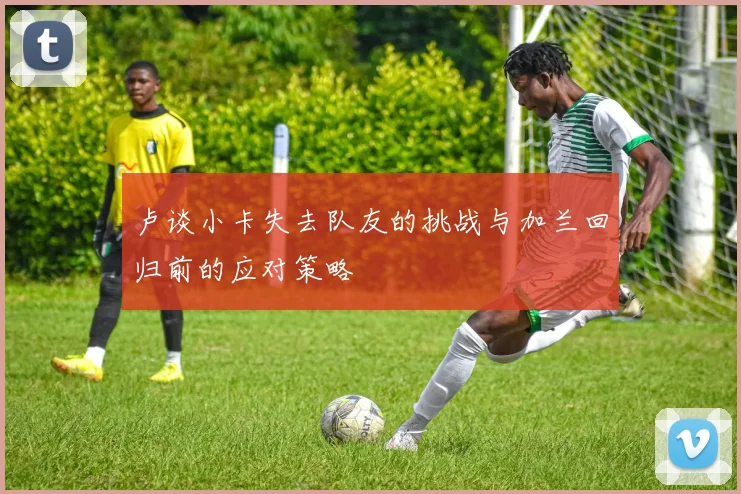 卢谈小卡失去队友的挑战与加兰回归前的应对策略