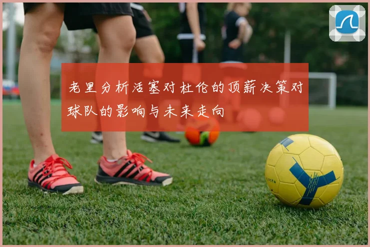 老里分析活塞对杜伦的顶薪决策对球队的影响与未来走向