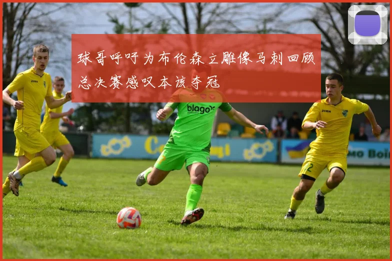 球哥呼吁为布伦森立雕像马刺回顾总决赛感叹本该夺冠