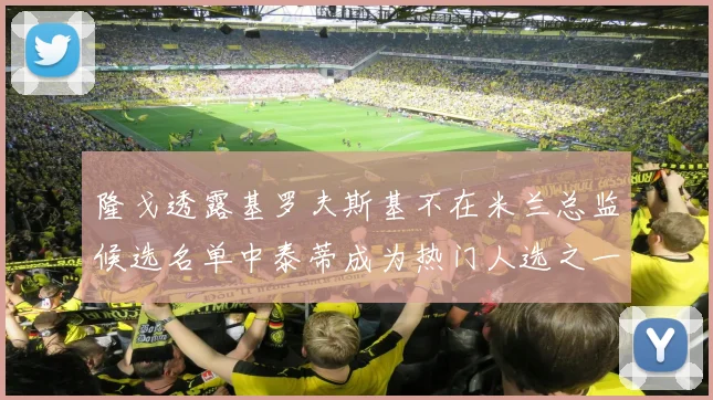隆戈透露基罗夫斯基不在米兰总监候选名单中泰蒂成为热门人选之一
