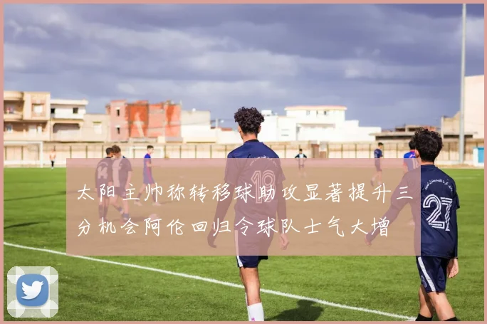 太阳主帅称转移球助攻显著提升三分机会阿伦回归令球队士气大增