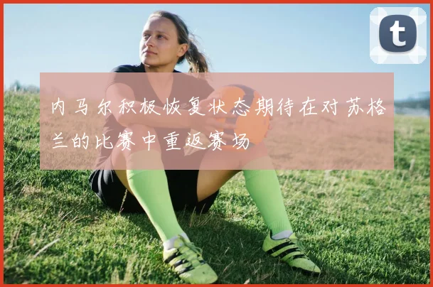 内马尔积极恢复状态期待在对苏格兰的比赛中重返赛场