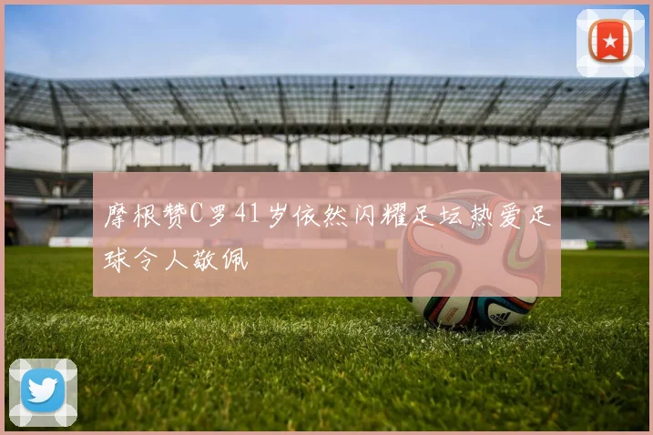 摩根赞C罗41岁依然闪耀足坛热爱足球令人敬佩