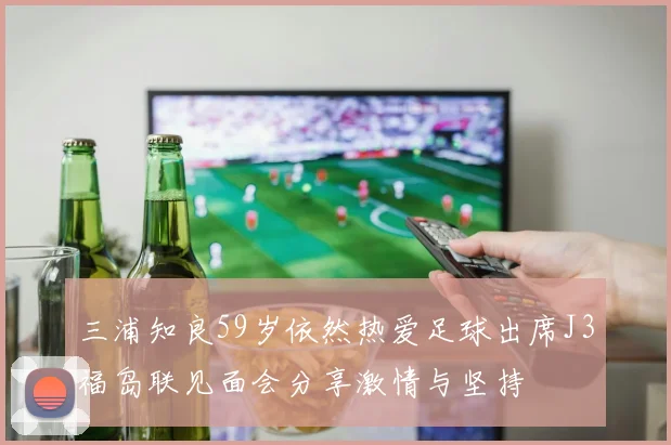 三浦知良59岁依然热爱足球出席J3福岛联见面会分享激情与坚持