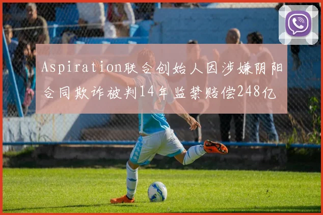 Aspiration联合创始人因涉嫌阴阳合同欺诈被判14年监禁赔偿248亿