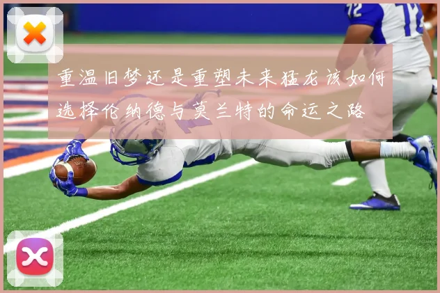 重温旧梦还是重塑未来猛龙该如何选择伦纳德与莫兰特的命运之路