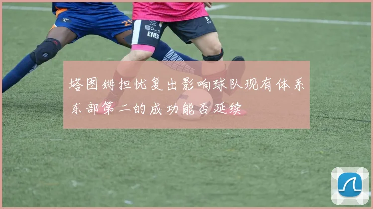 塔图姆担忧复出影响球队现有体系东部第二的成功能否延续