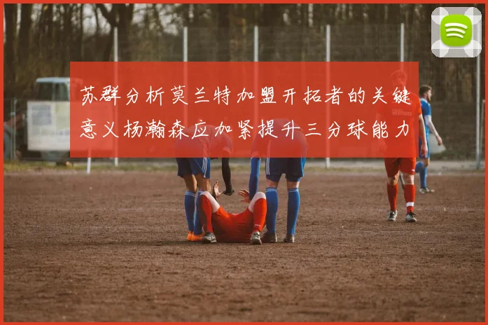 苏群分析莫兰特加盟开拓者的关键意义杨瀚森应加紧提升三分球能力