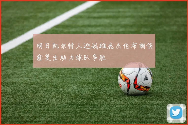 明日凯尔特人迎战雄鹿杰伦布朗伤愈复出助力球队争胜