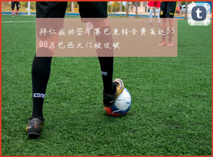 拜仁成功签下赛巴里转会费高达5500万巴西大门被攻破