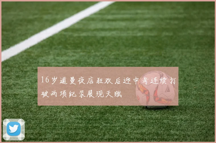 16岁道曼夜店狂欢后迎中考连续打破两项纪录展现天赋