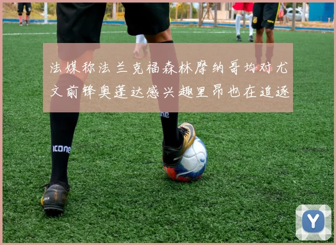 法媒称法兰克福森林摩纳哥均对尤文前锋奥蓬达感兴趣里昂也在追逐他