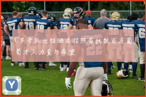 C罗带队出征晒启程照寄托数百万葡萄牙人力量与希望