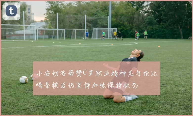 小安切洛蒂赞C罗职业精神无与伦比喝香槟后仍坚持加练保持状态