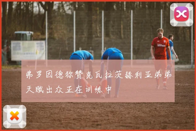 弗罗因德称赞克瓦拉茨赫利亚弟弟天赋出众正在训练中