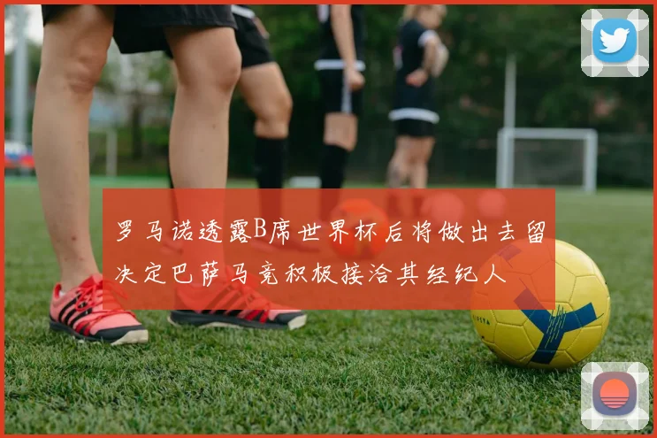 罗马诺透露B席世界杯后将做出去留决定巴萨马竞积极接洽其经纪人