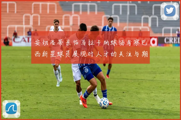 安切洛蒂亲临马拉卡纳球场考察巴西新星球员展现对人才的关注与期待