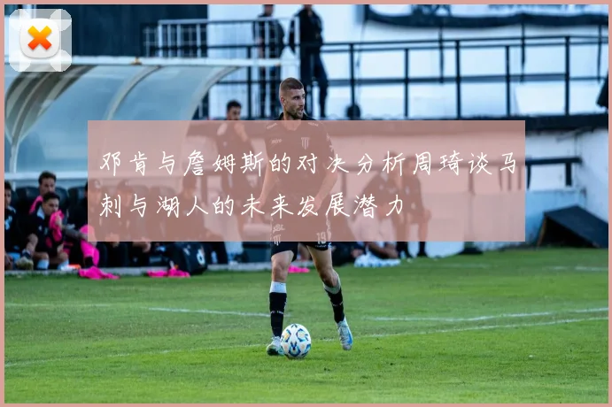 邓肯与詹姆斯的对决分析周琦谈马刺与湖人的未来发展潜力